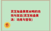 灵芝加桑黄煮水喝的功效与禁忌(灵芝和桑黄汤：功用与警告)
