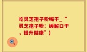 吃灵芝孢子粉嘴干_“灵芝孢子粉：缓解口干，提升健康”)