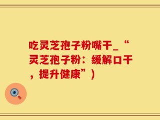 吃灵芝孢子粉嘴干_“灵芝孢子粉：缓解口干，提升健康”)
