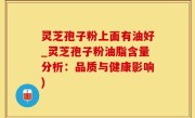灵芝孢子粉上面有油好_灵芝孢子粉油脂含量分析：品质与健康影响)