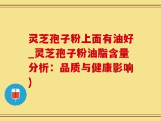 灵芝孢子粉上面有油好_灵芝孢子粉油脂含量分析：品质与健康影响)