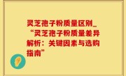 灵芝孢子粉质量区别_“灵芝孢子粉质量差异解析：关键因素与选购指南”
