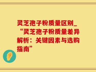 灵芝孢子粉质量区别_“灵芝孢子粉质量差异解析：关键因素与选购指南”