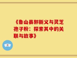《鲁山县郭新义与灵芝孢子粉：探索其中的关联与故事》