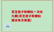 灵芝孢子粉颗粒一次吃几颗(灵芝孢子粉颗粒建议每次用量)