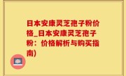 日本安康灵芝孢子粉价格_日本安康灵芝孢子粉：价格解析与购买指南)