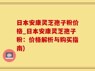 日本安康灵芝孢子粉价格_日本安康灵芝孢子粉：价格解析与购买指南)