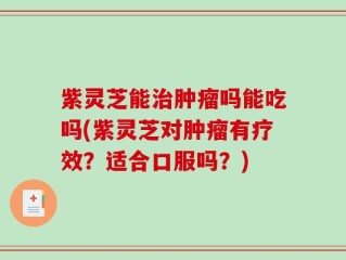 紫灵芝能治肿瘤吗能吃吗(紫灵芝对肿瘤有疗效？适合口服吗？)