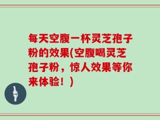 每天空腹一杯灵芝孢子粉的效果(空腹喝灵芝孢子粉，惊人效果等你来体验！)