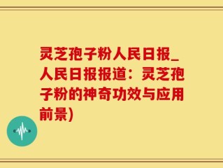 灵芝孢子粉人民日报_人民日报报道：灵芝孢子粉的神奇功效与应用前景)