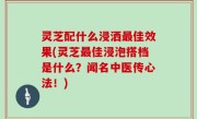 灵芝配什么浸洒最佳效果(灵芝最佳浸泡搭档是什么？闻名中医传心法！)