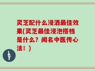 灵芝配什么浸洒最佳效果(灵芝最佳浸泡搭档是什么？闻名中医传心法！)