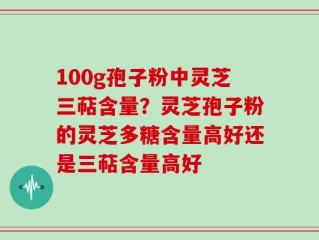 100g孢子粉中灵芝三萜含量？灵芝孢子粉的灵芝多糖含量高好还是三萜含量高好