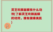 灵芝欢颜面膜有什么功效(了解灵芝欢颜面膜的功效，拥有健康美肌)