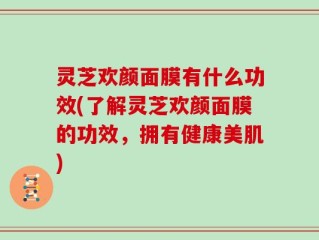 灵芝欢颜面膜有什么功效(了解灵芝欢颜面膜的功效，拥有健康美肌)