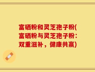 富硒粉和灵芝孢子粉(富硒粉与灵芝孢子粉：双重滋补，健康共赢)