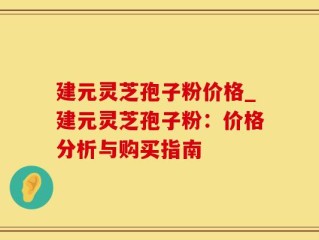 建元灵芝孢子粉价格_建元灵芝孢子粉：价格分析与购买指南