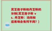 灵芝孢子粉和丹芝粉的分别(灵芝孢子粉 vs. 丹芝粉：功效和适用场合有何不同？)