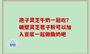 孢子灵芝牛奶一起吃？破壁灵芝苞子粉可以加入豆浆一起做酸奶吧