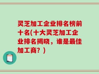 灵芝加工企业排名榜前十名(十大灵芝加工企业排名揭晓，谁是最佳加工商？)