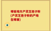 哪些地方产灵芝孢子粉(产灵芝孢子粉的产地在哪里)