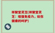 祥聚堂灵芝(祥聚堂灵芝：增强免疫力，给你健康的呵护)