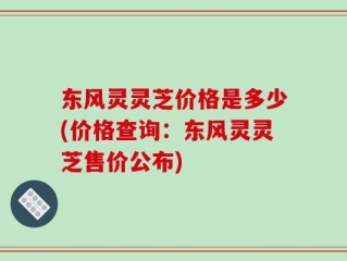 东风灵灵芝价格是多少(价格查询：东风灵灵芝售价公布)