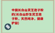 中国长白山灵芝孢子粉的(长白山野生灵芝孢子粉，天然纯净，健康护益)