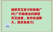 破壁灵芝孢子粉胶囊广药(广药新推出的破壁灵芝胶囊，有效祛湿降火，提高免疫力)