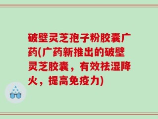破壁灵芝孢子粉胶囊广药(广药新推出的破壁灵芝胶囊，有效祛湿降火，提高免疫力)