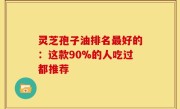 灵芝孢子油排名最好的：这款90%的人吃过都推荐