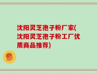 沈阳灵芝孢子粉厂家(沈阳灵芝孢子粉工厂优质商品推荐)
