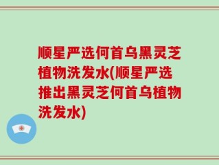 顺星严选何首乌黑灵芝植物洗发水(顺星严选推出黑灵芝何首乌植物洗发水)