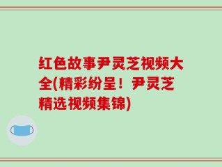 红色故事尹灵芝视频大全(精彩纷呈！尹灵芝精选视频集锦)
