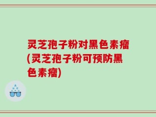 灵芝孢子粉对黑色素瘤(灵芝孢子粉可预防黑色素瘤)