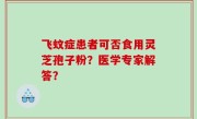 飞蚊症患者可否食用灵芝孢子粉？医学专家解答？