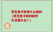 灵芝孢子粉用什么做的 (灵芝孢子粉的制作方法是什么？)