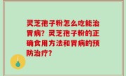 灵芝孢子粉怎么吃能治胃病？灵芝孢子粉的正确食用方法和胃病的预防治疗？