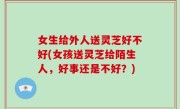 女生给外人送灵芝好不好(女孩送灵芝给陌生人，好事还是不好？)