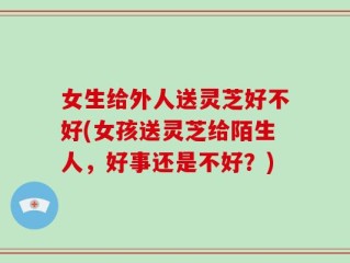 女生给外人送灵芝好不好(女孩送灵芝给陌生人，好事还是不好？)
