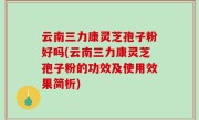 云南三力康灵芝孢子粉好吗(云南三力康灵芝孢子粉的功效及使用效果简析)