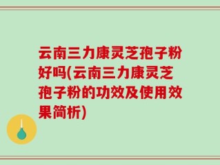 云南三力康灵芝孢子粉好吗(云南三力康灵芝孢子粉的功效及使用效果简析)