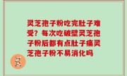 灵芝孢子粉吃完肚子难受？每次吃破壁灵芝孢子粉后都有点肚子痛灵芝孢子粉不易消化吗