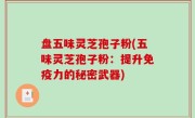 盘五味灵芝孢子粉(五味灵芝孢子粉：提升免疫力的秘密武器)