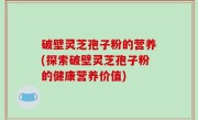 破壁灵芝孢子粉的营养(探索破壁灵芝孢子粉的健康营养价值)