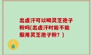 出虚汗可以喝灵芝孢子粉吗(出虚汗时能不能服用灵芝孢子粉？)