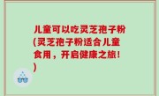 儿童可以吃灵芝孢子粉(灵芝孢子粉适合儿童食用，开启健康之旅！)