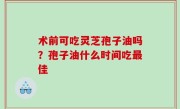 术前可吃灵芝孢子油吗？孢子油什么时间吃最佳
