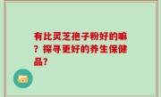 有比灵芝孢子粉好的嘛？探寻更好的养生保健品？