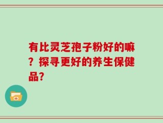 有比灵芝孢子粉好的嘛？探寻更好的养生保健品？